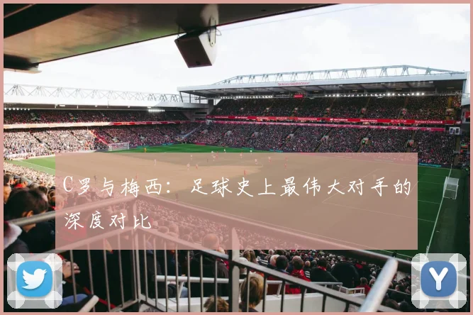 C罗与梅西：足球史上最伟大对手的深度对比
