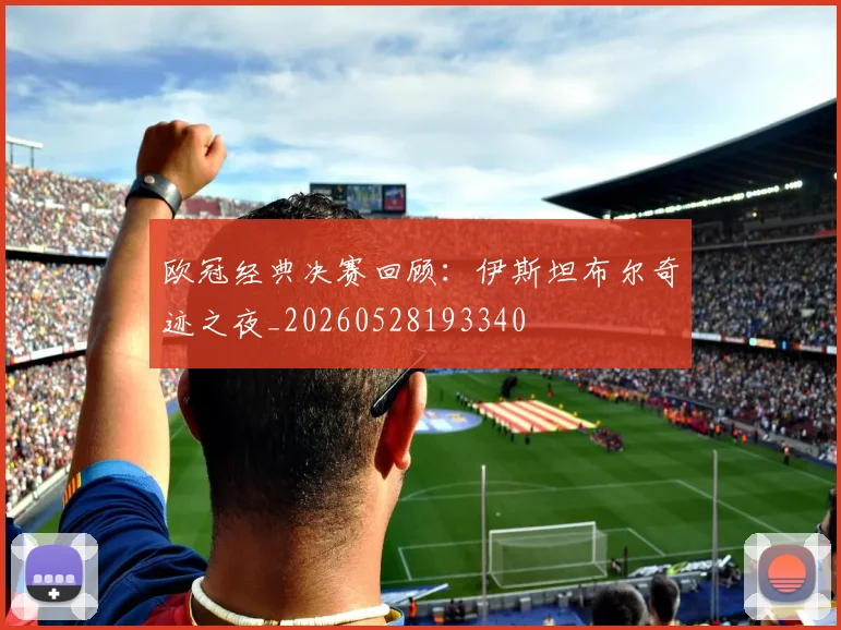 欧冠经典决赛回顾：伊斯坦布尔奇迹之夜_20260528193340