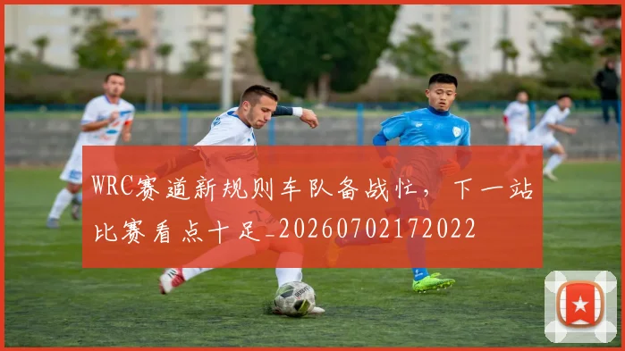 WRC赛道新规则车队备战忙，下一站比赛看点十足_20260702172022