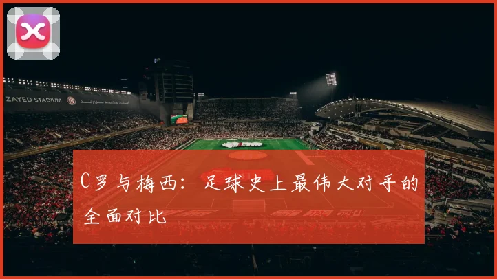 C罗与梅西：足球史上最伟大对手的全面对比