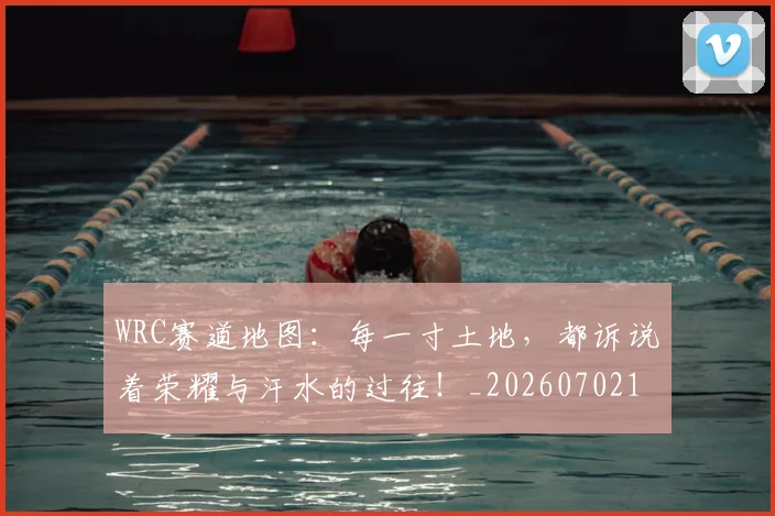 WRC赛道地图：每一寸土地，都诉说着荣耀与汗水的过往！_20260702172020