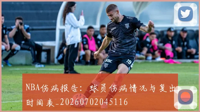 NBA伤病报告：球员伤病情况与复出时间表_20260702045116