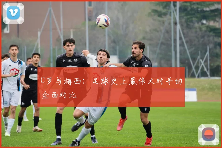 C罗与梅西：足球史上最伟大对手的全面对比