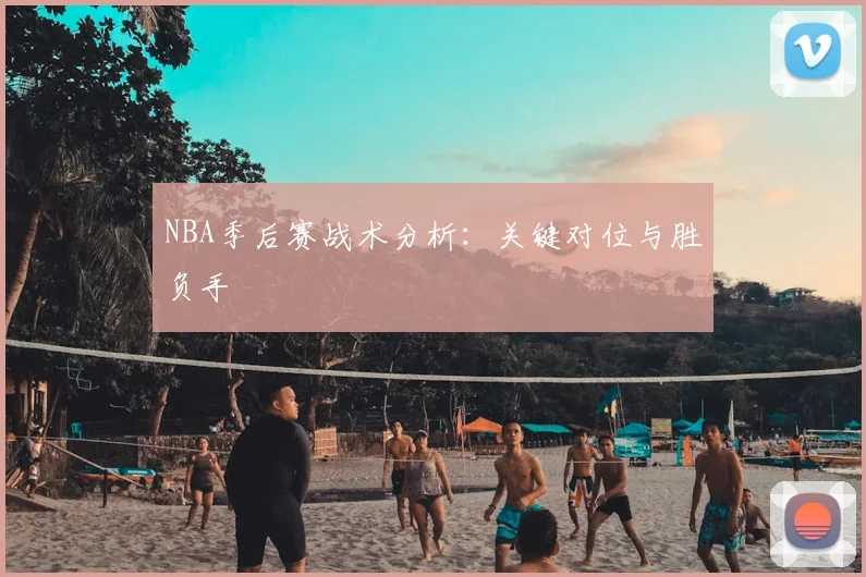 NBA季后赛战术分析：关键对位与胜负手